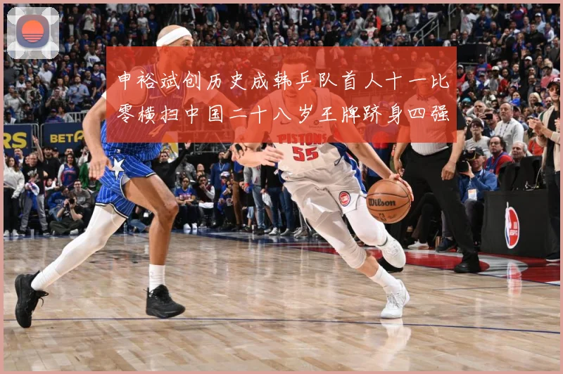 申裕斌创历史成韩乒队首人十一比零横扫中国二十八岁王牌跻身四强赛场解读：最新赛事动态与深度分析