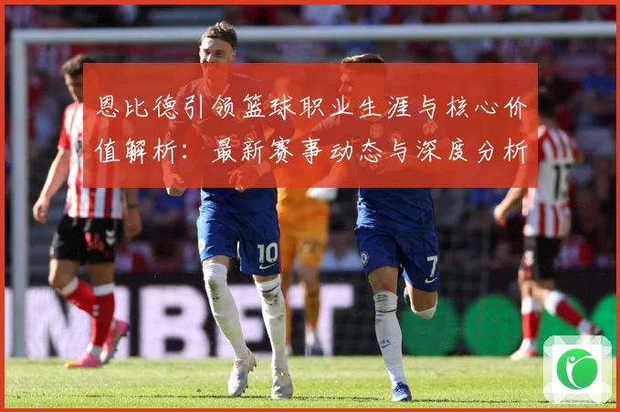 恩比德引领篮球职业生涯与核心价值解析：最新赛事动态与深度分析