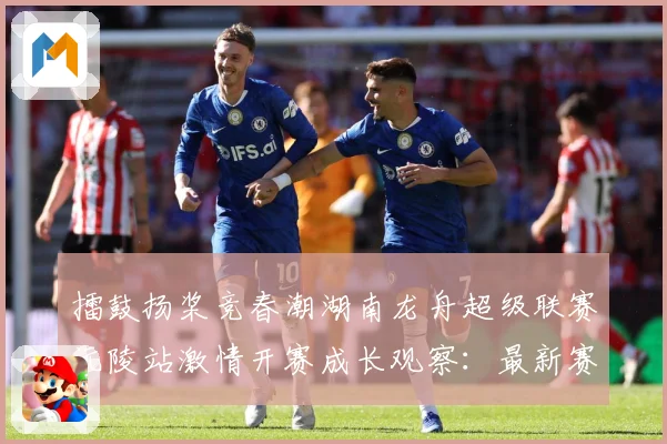 擂鼓扬桨竞春潮湖南龙舟超级联赛沅陵站激情开赛成长观察：最新赛事动态与深度分析