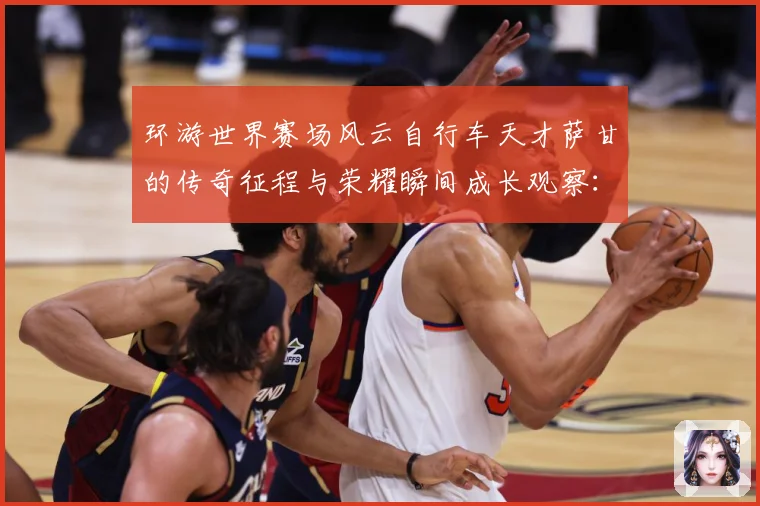 环游世界赛场风云自行车天才萨甘的传奇征程与荣耀瞬间成长观察：最新赛事动态与深度分析