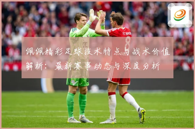 佩佩精彩足球技术特点与战术价值解析：最新赛事动态与深度分析