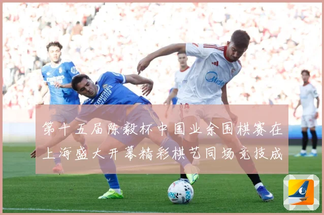 第十五届陈毅杯中国业余围棋赛在上海盛大开幕精彩棋艺同场竞技成长观察：最新赛事动态与深度分析
