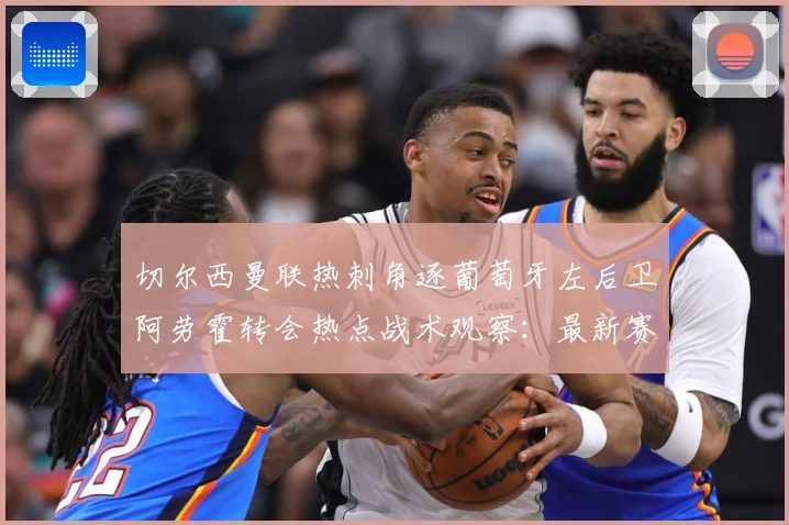 切尔西曼联热刺角逐葡萄牙左后卫阿劳霍转会热点战术观察：最新赛事动态与深度分析