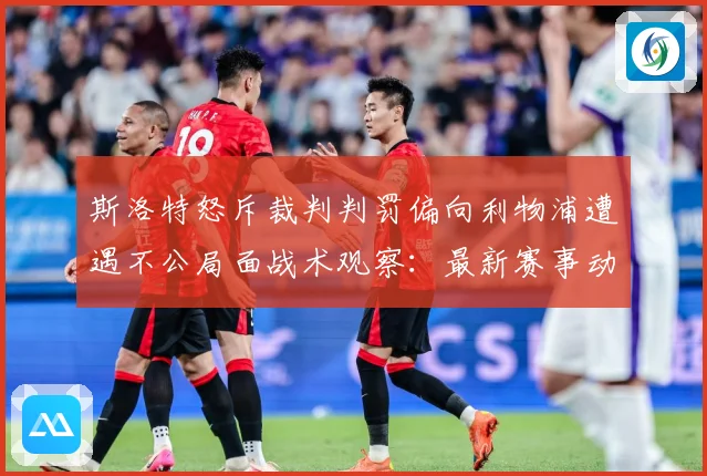 斯洛特怒斥裁判判罚偏向利物浦遭遇不公局面战术观察：最新赛事动态与深度分析