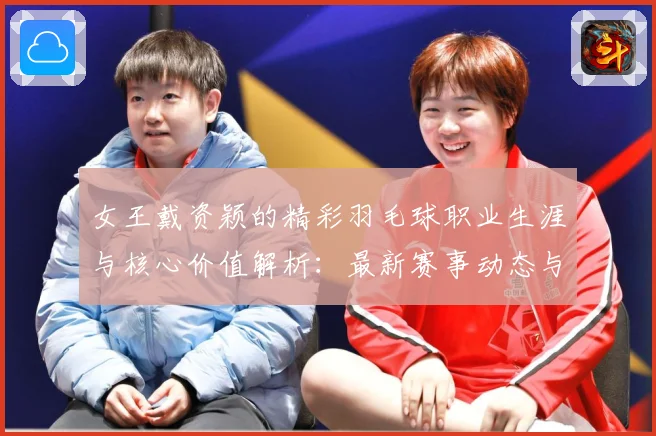 女王戴资颖的精彩羽毛球职业生涯与核心价值解析：最新赛事动态与深度分析