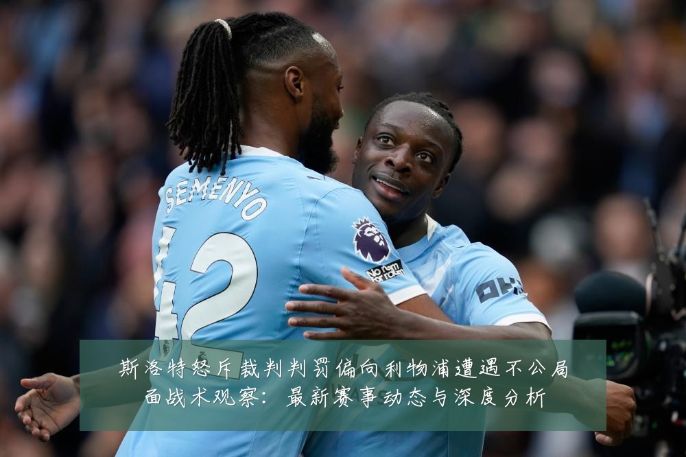 斯洛特怒斥裁判判罚偏向利物浦遭遇不公局面战术观察：最新赛事动态与深度分析