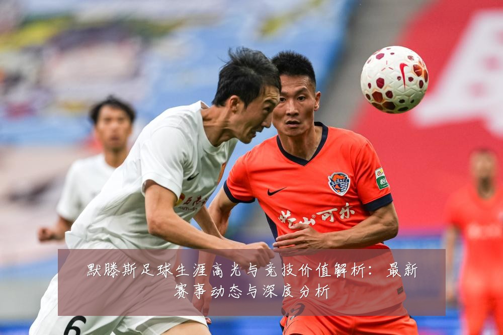 默滕斯足球生涯高光与竞技价值解析：最新赛事动态与深度分析