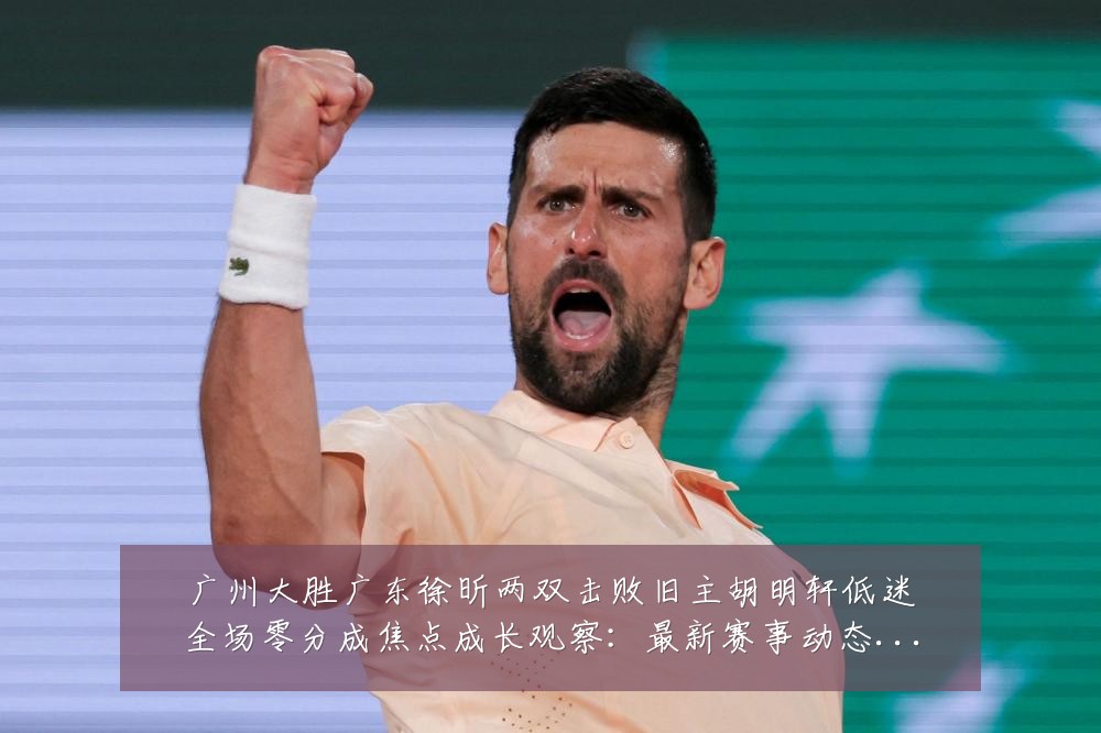 广州大胜广东徐昕两双击败旧主胡明轩低迷全场零分成焦点成长观察:最新赛事动态与深度分析